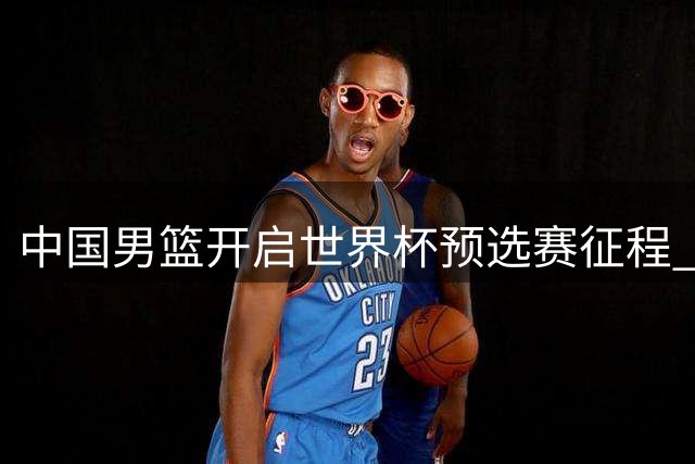 中国男篮开启世界杯预选赛征程 28日凌晨对决卡塔尔
